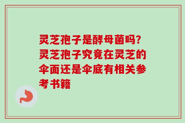 灵芝孢子是酵母菌吗？灵芝孢子究竟在灵芝的伞面还是伞底有相关参考书籍