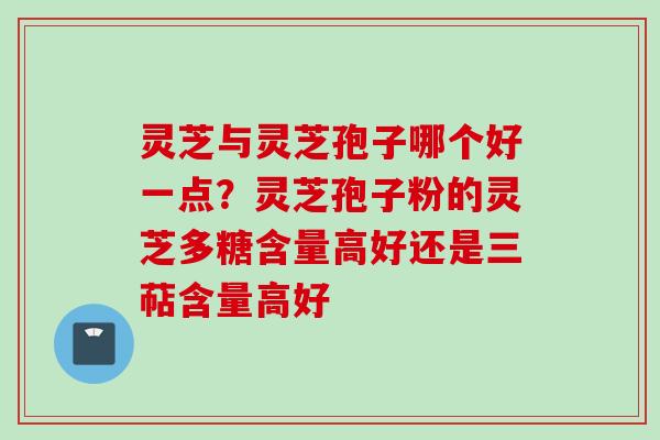 灵芝与灵芝孢子哪个好一点？灵芝孢子粉的灵芝多糖含量高好还是三萜含量高好