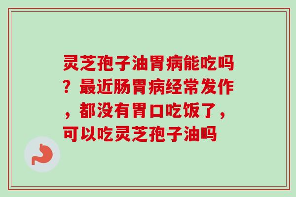 灵芝孢子油胃病能吃吗？最近肠胃病经常发作，都没有胃口吃饭了，可以吃灵芝孢子油吗