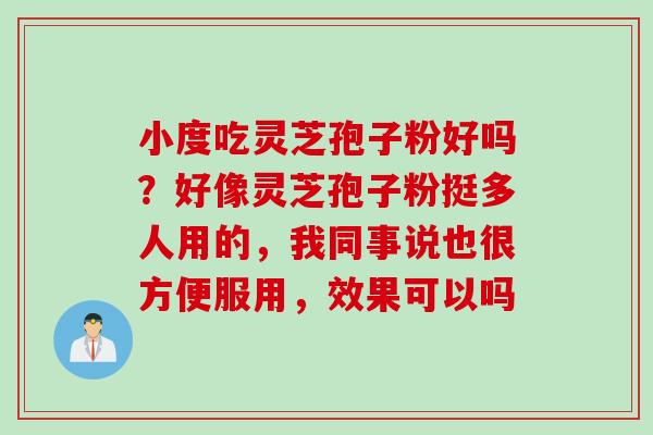 小度吃灵芝孢子粉好吗?好像灵芝孢子粉挺多人用的,我同事说也很方便服用,效果可以吗 小度吃灵芝孢子粉好吗?好像灵芝孢子粉挺多人用的,我同事说也很方便服用,效果可以吗