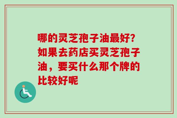 哪的灵芝孢子油最好？如果去药店买灵芝孢子油，要买什么那个牌的比较好呢