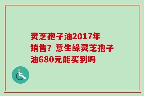 灵芝孢子油2017年销售？意生缘灵芝孢子油680元能买到吗