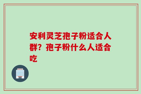 安利灵芝孢子粉适合人群？孢子粉什么人适合吃