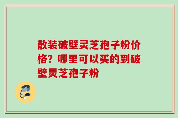 散装破壁灵芝孢子粉价格？哪里可以买的到破壁灵芝孢子粉