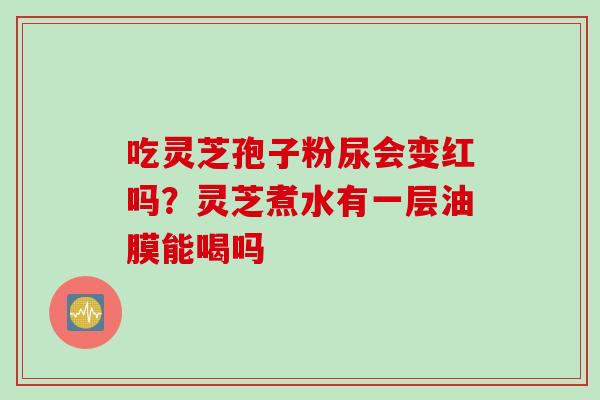 吃灵芝孢子粉尿会变红吗?灵芝煮水有一层油膜能喝吗 吃灵芝孢子粉尿会变红吗?灵芝煮水有一层油膜能喝吗