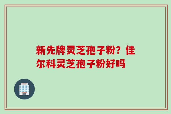 新先牌灵芝孢子粉?佳尔科灵芝孢子粉好吗 新先牌灵芝孢子粉?佳尔科灵芝孢子粉好吗