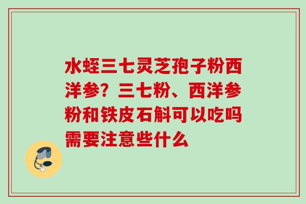 水蛭三七灵芝孢子粉西洋参？三七粉、西洋参粉和铁皮石斛可以吃吗需要注意些什么