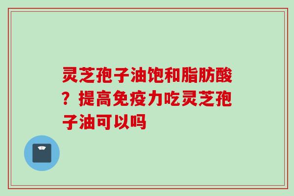灵芝孢子油饱和脂肪酸？提高免疫力吃灵芝孢子油可以吗