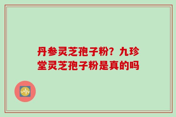 丹参灵芝孢子粉？九珍堂灵芝孢子粉是真的吗