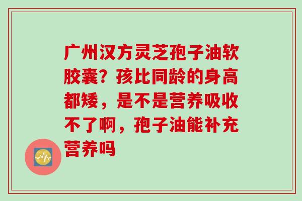 广州汉方灵芝孢子油软胶囊？孩比同龄的身高都矮，是不是营养吸收不了啊，孢子油能补充营养吗