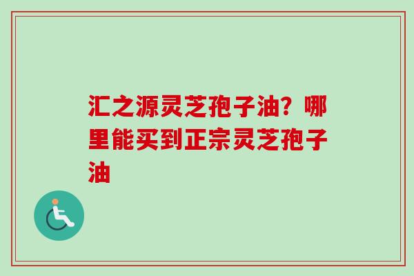 汇之源灵芝孢子油？哪里能买到正宗灵芝孢子油