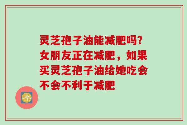 灵芝孢子油能减肥吗？女朋友正在减肥，如果买灵芝孢子油给她吃会不会不利于减肥