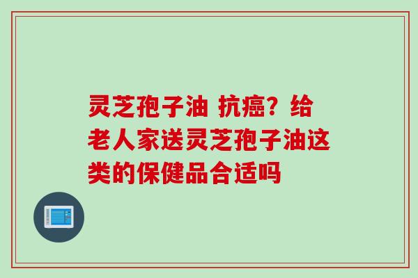 灵芝孢子油 抗癌？给老人家送灵芝孢子油这类的保健品合适吗