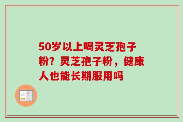 50岁以上喝灵芝孢子粉？灵芝孢子粉，健康人也能长期服用吗