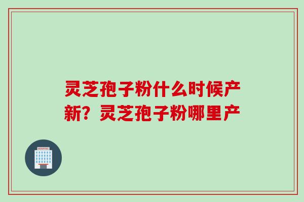 灵芝孢子粉什么时候产新?灵芝孢子粉哪里产 灵芝孢子粉什么时候产新?灵芝孢子粉哪里产