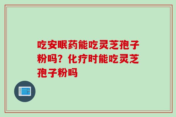 吃安眠药能吃灵芝孢子粉吗？化疗时能吃灵芝孢子粉吗