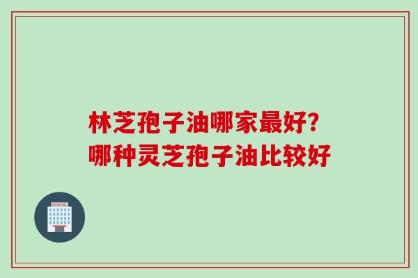 林芝孢子油哪家最好？哪种灵芝孢子油比较好