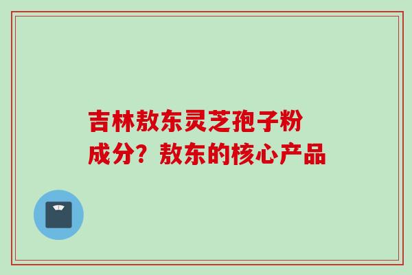 吉林敖东灵芝孢子粉 成分？敖东的核心产品