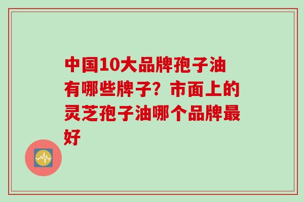 中国10大品牌孢子油有哪些牌子？市面上的灵芝孢子油哪个品牌最好