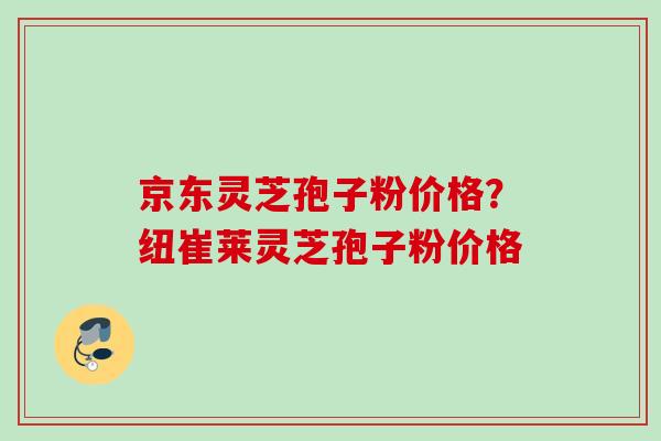 京东灵芝孢子粉价格？纽崔莱灵芝孢子粉价格