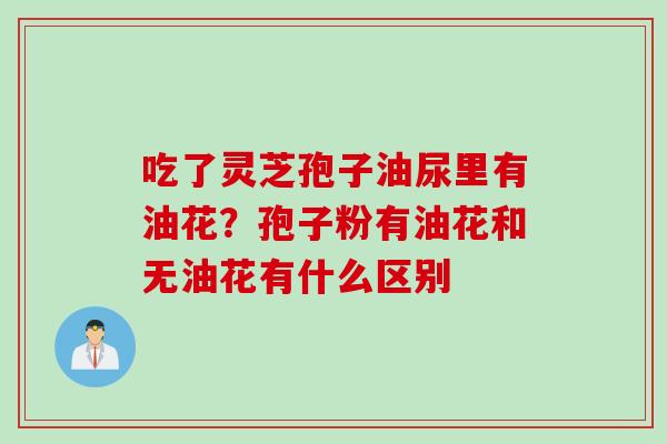 吃了灵芝孢子油尿里有油花？孢子粉有油花和无油花有什么区别