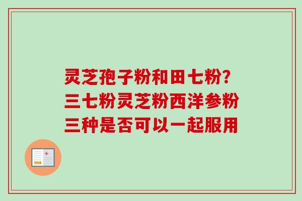灵芝孢子粉和田七粉?三七粉灵芝粉西洋参粉三种是否可以一起服用 灵芝孢子粉和田七粉?三七粉灵芝粉西洋参粉三种是否可以一起服用