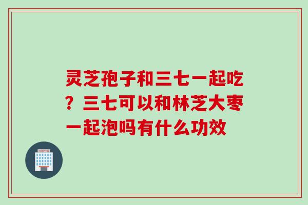 灵芝孢子和三七一起吃？三七可以和林芝大枣一起泡吗有什么功效