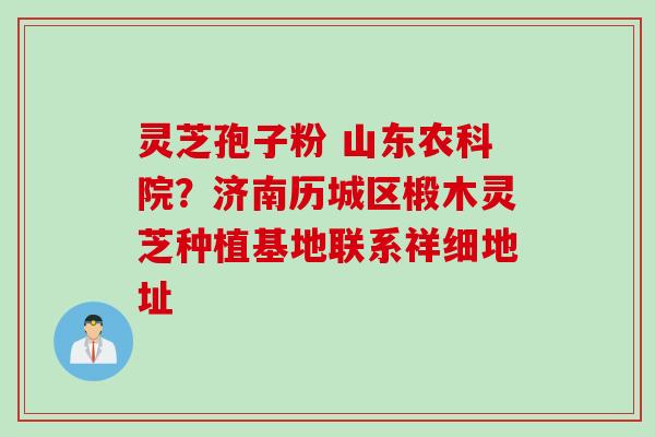 灵芝孢子粉 山东农科院?济南历城区椴木灵芝种植基地联系祥细地址 灵芝孢子粉 山东农科院?济南历城区椴木灵芝种植基地联系祥细地址
