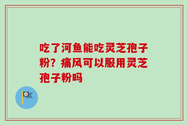 吃了河鱼能吃灵芝孢子粉?痛风可以服用灵芝孢子粉吗 吃了河鱼能吃灵芝孢子粉?痛风可以服用灵芝孢子粉吗