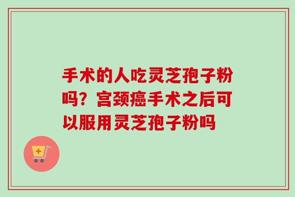 手术的人吃灵芝孢子粉吗？宫颈癌手术之后可以服用灵芝孢子粉吗