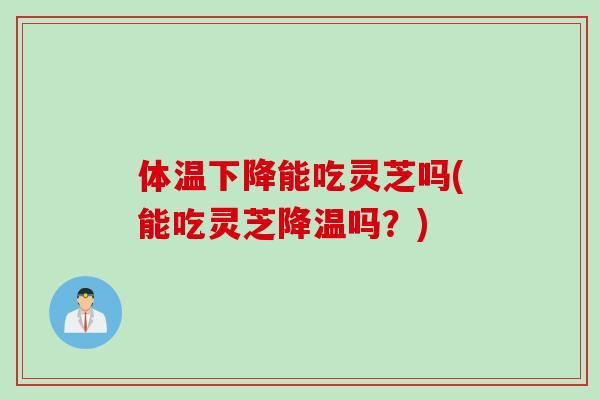 体温下降能吃灵芝吗(能吃灵芝降温吗？)