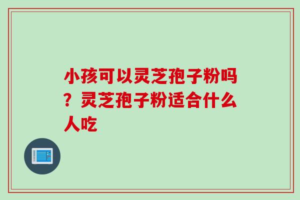 小孩可以灵芝孢子粉吗？灵芝孢子粉适合什么人吃