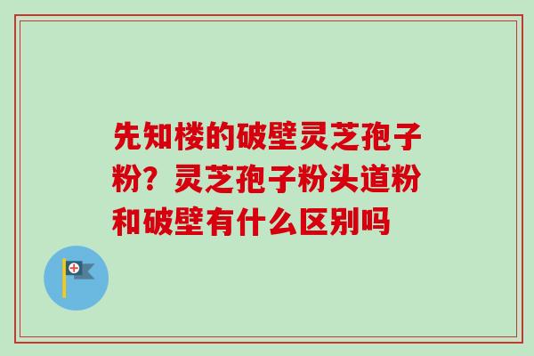 先知楼的破壁灵芝孢子粉?灵芝孢子粉头道粉和破壁有什么区别吗 先知楼的破壁灵芝孢子粉?灵芝孢子粉头道粉和破壁有什么区别吗