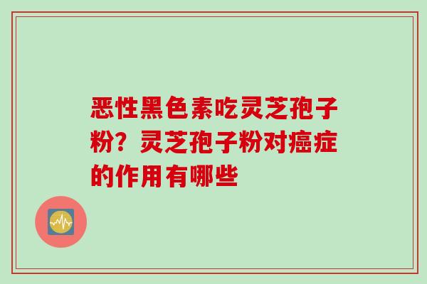 恶性黑色素吃灵芝孢子粉？灵芝孢子粉对癌症的作用有哪些