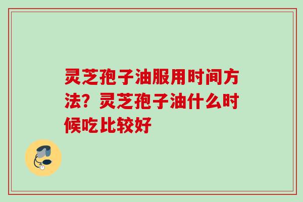 灵芝孢子油服用时间方法？灵芝孢子油什么时候吃比较好