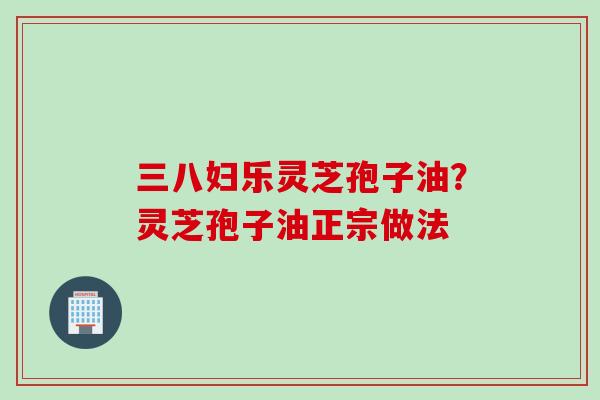 三八妇乐灵芝孢子油？灵芝孢子油正宗做法