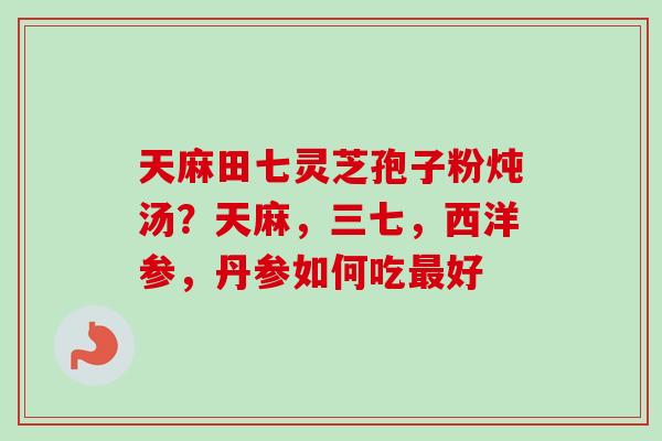 天麻田七灵芝孢子粉炖汤？天麻，三七，西洋参，丹参如何吃最好