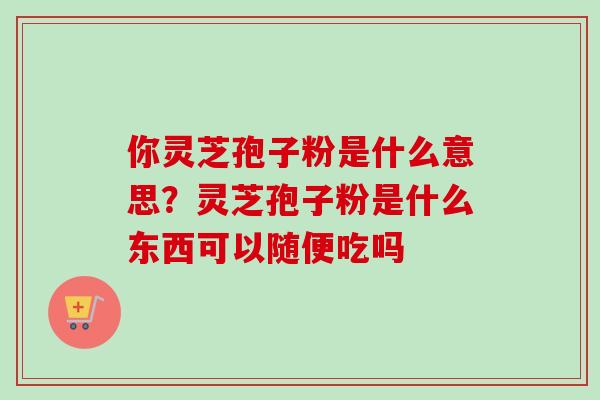 你灵芝孢子粉是什么意思？灵芝孢子粉是什么东西可以随便吃吗