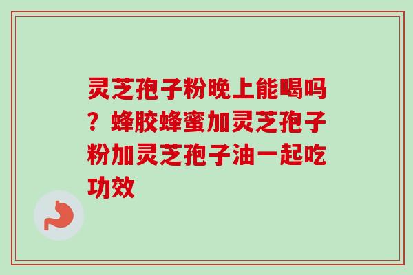 灵芝孢子粉晚上能喝吗？蜂胶蜂蜜加灵芝孢子粉加灵芝孢子油一起吃功效