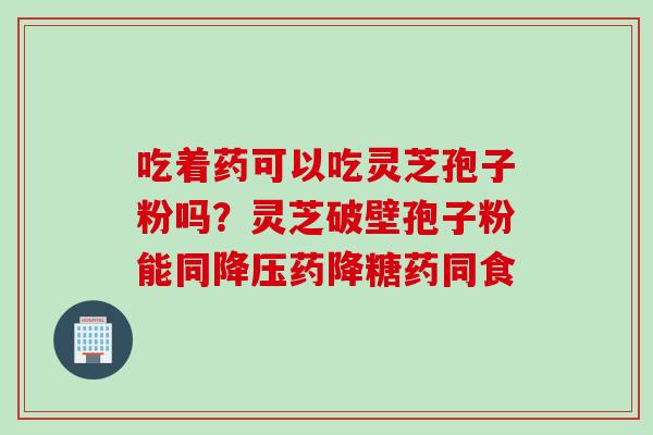 吃着药可以吃灵芝孢子粉吗？灵芝破壁孢子粉能同降压药降糖药同食