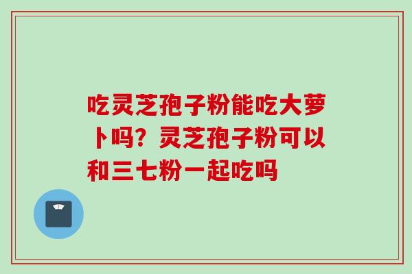 吃灵芝孢子粉能吃大萝卜吗？灵芝孢子粉可以和三七粉一起吃吗