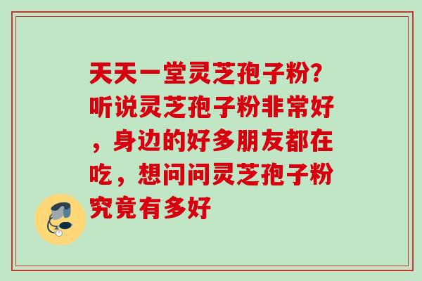 天天一堂灵芝孢子粉？听说灵芝孢子粉非常好，身边的好多朋友都在吃，想问问灵芝孢子粉究竟有多好