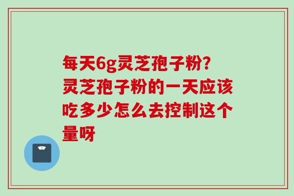 每天6g灵芝孢子粉?灵芝孢子粉的一天应该吃多少怎么去控制这个量呀 每天6g灵芝孢子粉?灵芝孢子粉的一天应该吃多少怎么去控制这个量呀