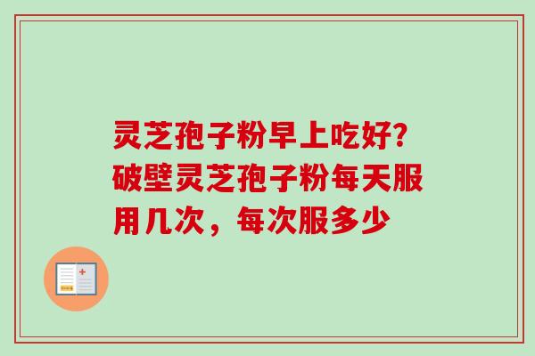 灵芝孢子粉早上吃好？破壁灵芝孢子粉每天服用几次，每次服多少