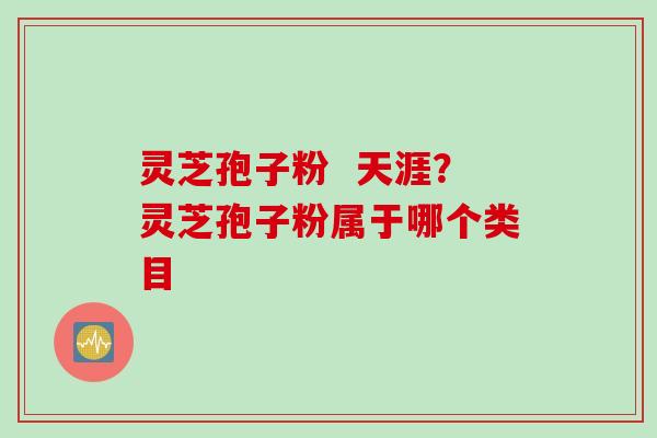 灵芝孢子粉 天涯?灵芝孢子粉属于哪个类目 灵芝孢子粉 天涯?灵芝孢子粉属于哪个类目