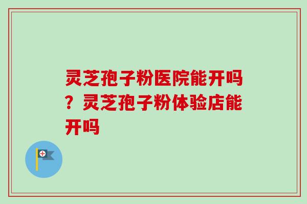 灵芝孢子粉医院能开吗？灵芝孢子粉体验店能开吗