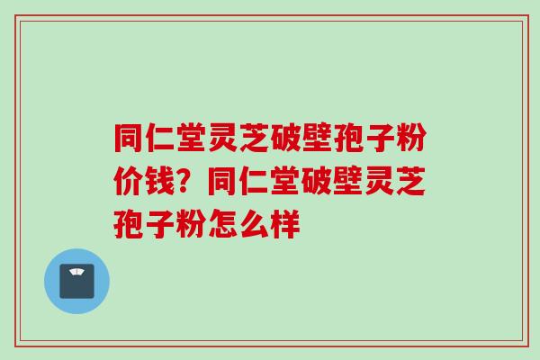 同仁堂灵芝破壁孢子粉价钱？同仁堂破壁灵芝孢子粉怎么样