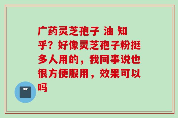 广药灵芝孢子 油 知乎？好像灵芝孢子粉挺多人用的，我同事说也很方便服用，效果可以吗