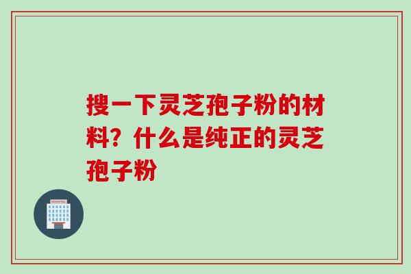 搜一下灵芝孢子粉的材料？什么是纯正的灵芝孢子粉