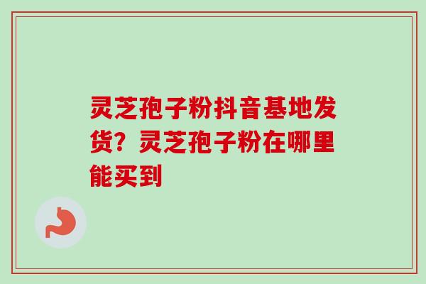 灵芝孢子粉抖音基地发货?灵芝孢子粉在哪里能买到 灵芝孢子粉抖音基地发货?灵芝孢子粉在哪里能买到